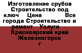 Изготовление срубов.Строительство под ключ. › Цена ­ 8 000 - Все города Строительство и ремонт » Услуги   . Красноярский край,Железногорск г.